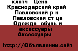 клатч › Цена ­ 500 - Краснодарский край, Павловский р-н, Павловская ст-ца Одежда, обувь и аксессуары » Аксессуары   